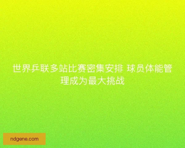 世界乒联多站比赛密集安排 球员体能管理成为最大挑战