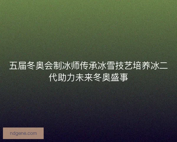 五届冬奥会制冰师传承冰雪技艺培养冰二代助力未来冬奥盛事