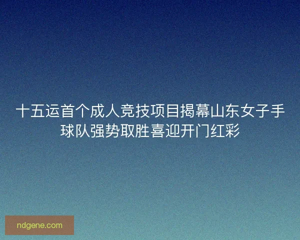 十五运首个成人竞技项目揭幕山东女子手球队强势取胜喜迎开门红彩