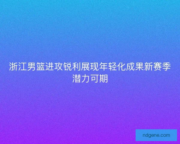 浙江男篮进攻锐利展现年轻化成果新赛季潜力可期